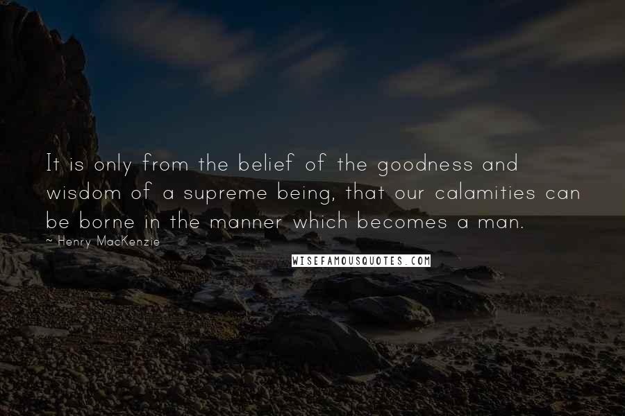 Henry MacKenzie Quotes: It is only from the belief of the goodness and wisdom of a supreme being, that our calamities can be borne in the manner which becomes a man.