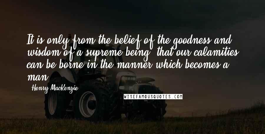 Henry MacKenzie Quotes: It is only from the belief of the goodness and wisdom of a supreme being, that our calamities can be borne in the manner which becomes a man.