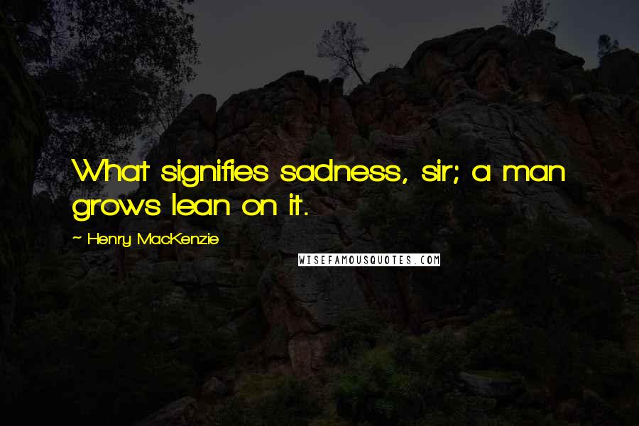 Henry MacKenzie Quotes: What signifies sadness, sir; a man grows lean on it.
