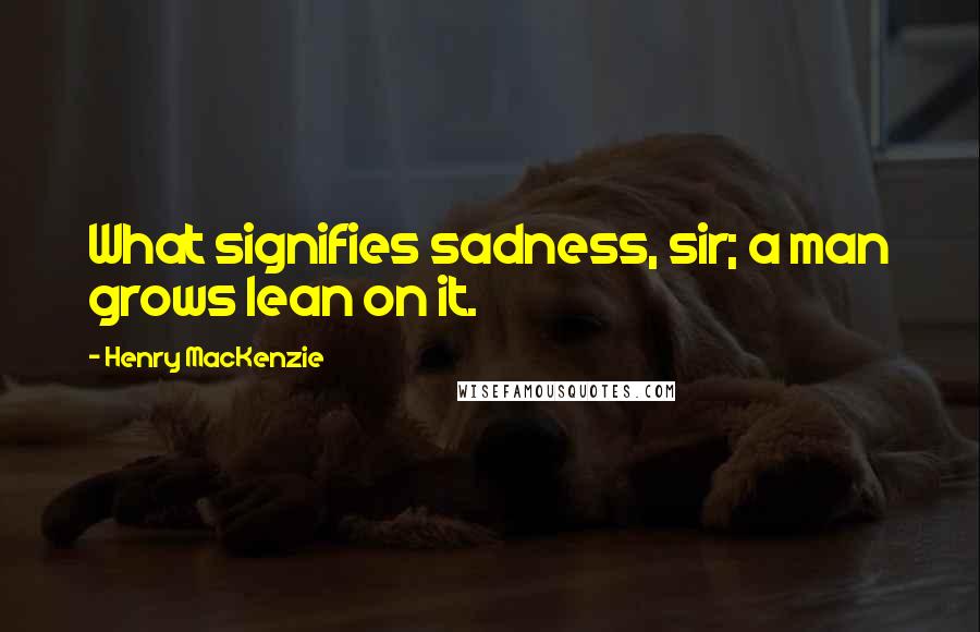 Henry MacKenzie Quotes: What signifies sadness, sir; a man grows lean on it.