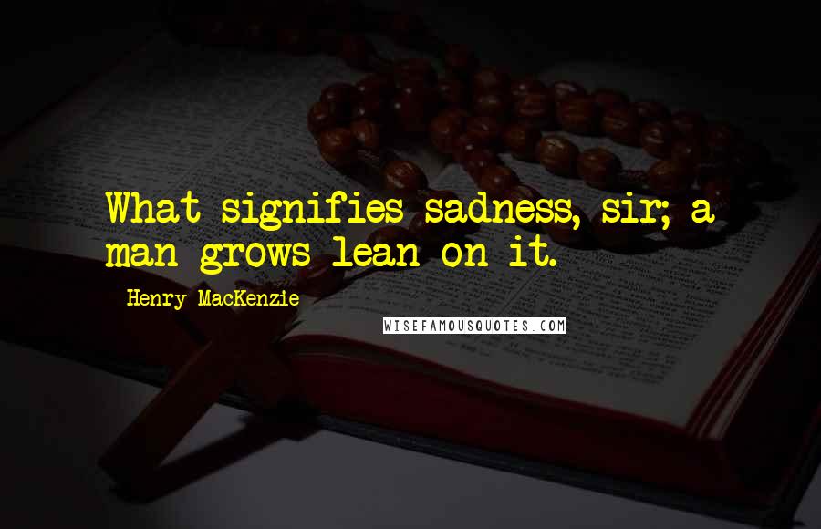 Henry MacKenzie Quotes: What signifies sadness, sir; a man grows lean on it.
