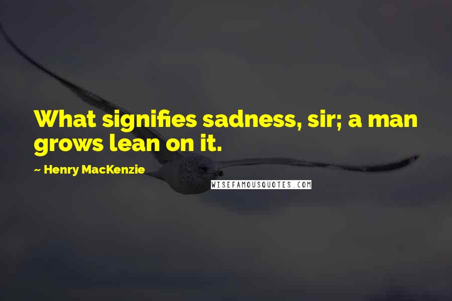 Henry MacKenzie Quotes: What signifies sadness, sir; a man grows lean on it.