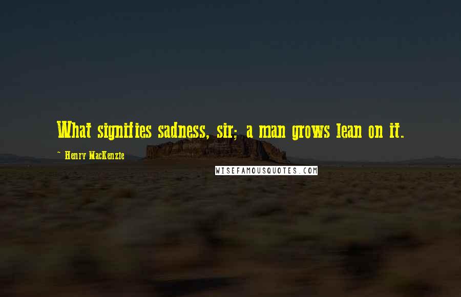Henry MacKenzie Quotes: What signifies sadness, sir; a man grows lean on it.
