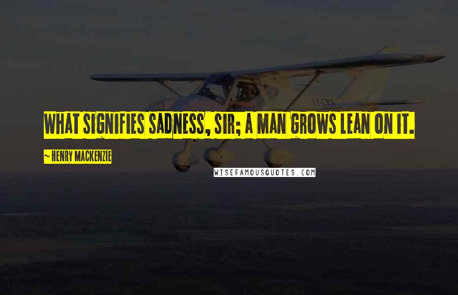 Henry MacKenzie Quotes: What signifies sadness, sir; a man grows lean on it.