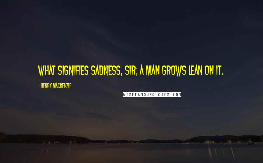 Henry MacKenzie Quotes: What signifies sadness, sir; a man grows lean on it.