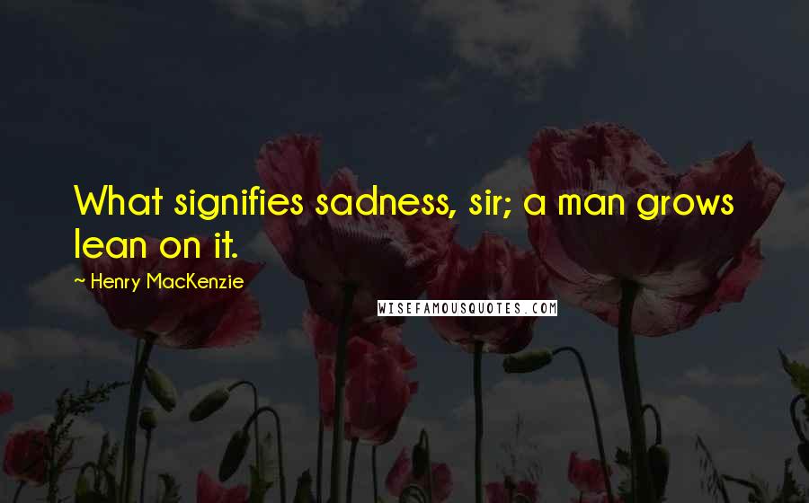 Henry MacKenzie Quotes: What signifies sadness, sir; a man grows lean on it.