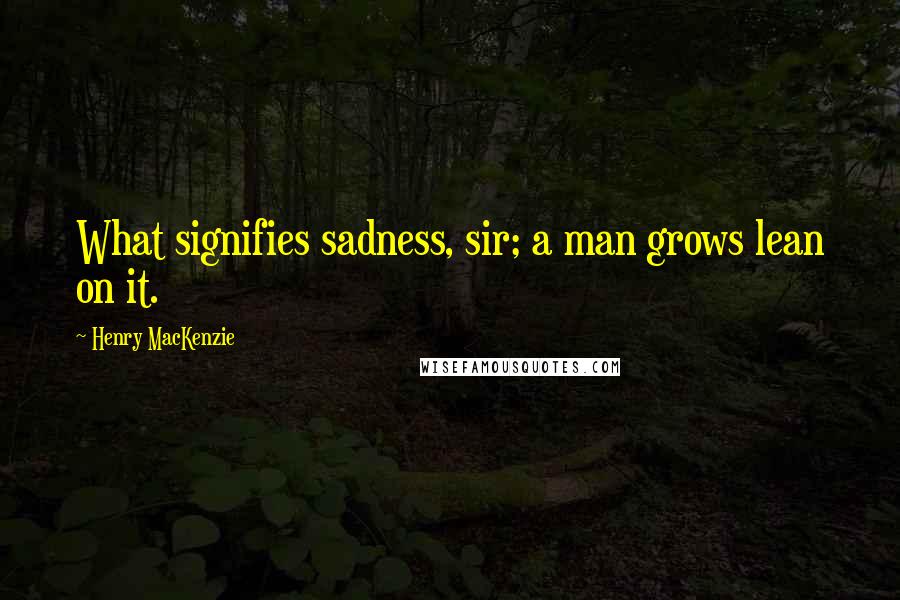 Henry MacKenzie Quotes: What signifies sadness, sir; a man grows lean on it.