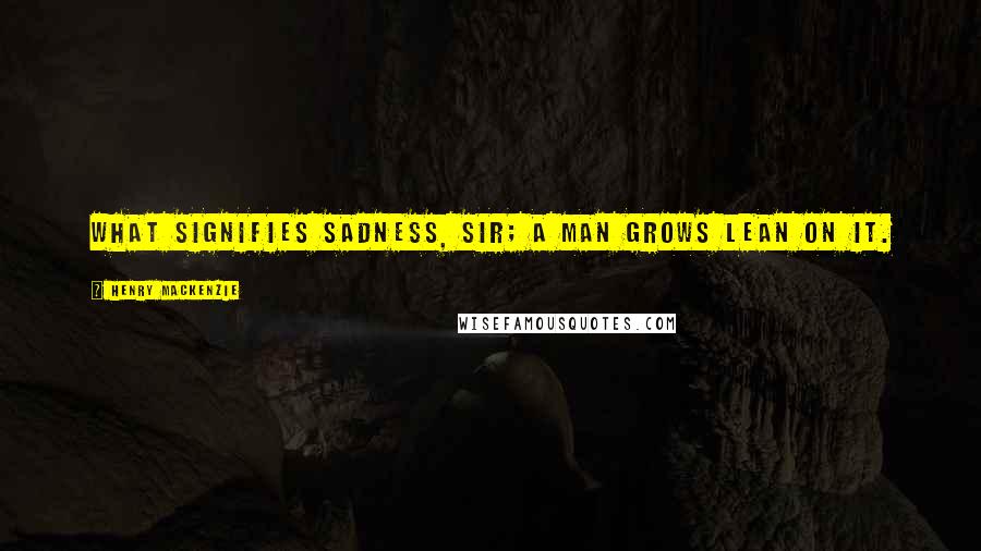 Henry MacKenzie Quotes: What signifies sadness, sir; a man grows lean on it.
