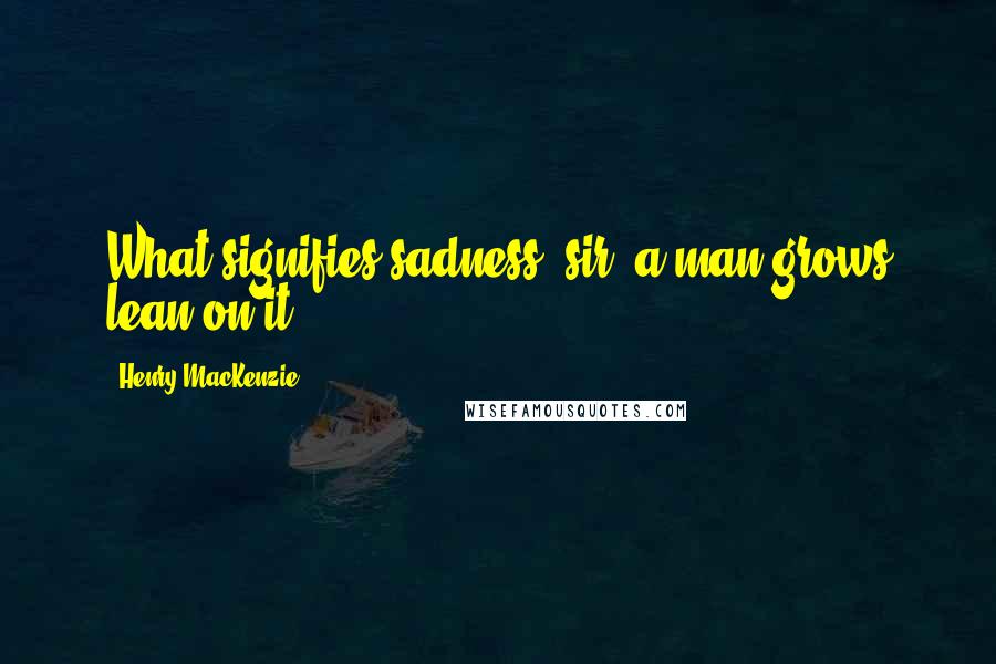 Henry MacKenzie Quotes: What signifies sadness, sir; a man grows lean on it.