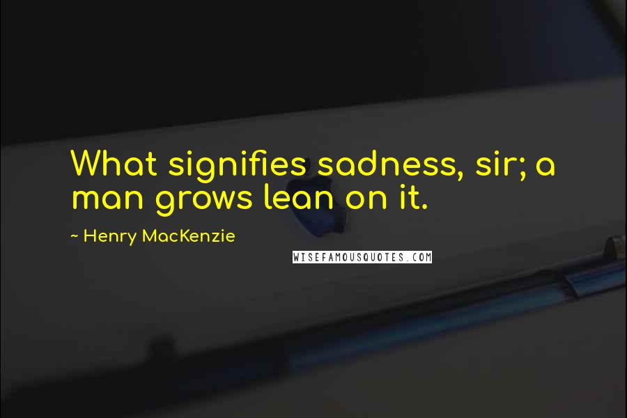 Henry MacKenzie Quotes: What signifies sadness, sir; a man grows lean on it.