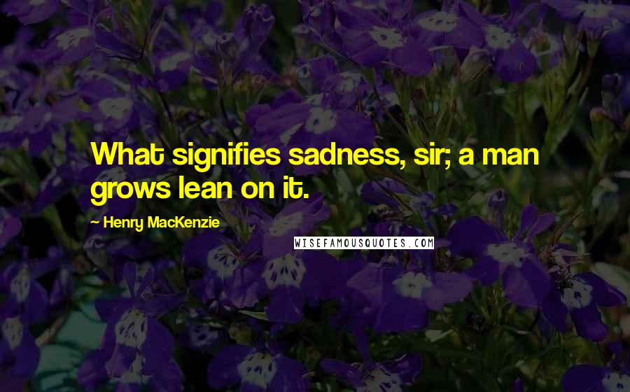 Henry MacKenzie Quotes: What signifies sadness, sir; a man grows lean on it.
