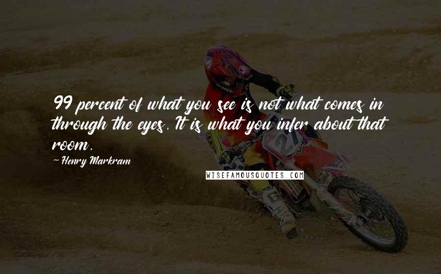 Henry Markram Quotes: 99 percent of what you see is not what comes in through the eyes. It is what you infer about that room.