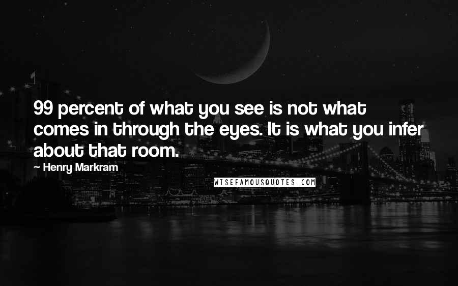 Henry Markram Quotes: 99 percent of what you see is not what comes in through the eyes. It is what you infer about that room.