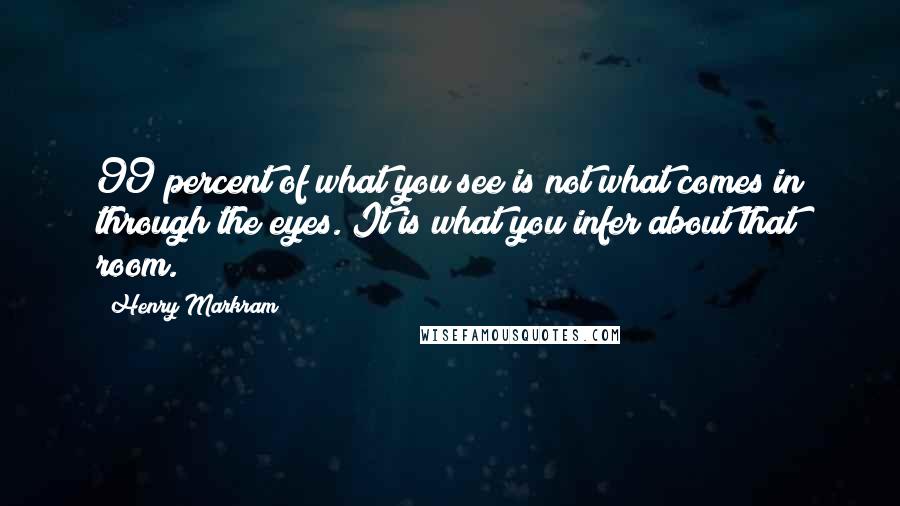 Henry Markram Quotes: 99 percent of what you see is not what comes in through the eyes. It is what you infer about that room.