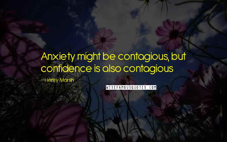 Henry Marsh Quotes: Anxiety might be contagious, but confidence is also contagious
