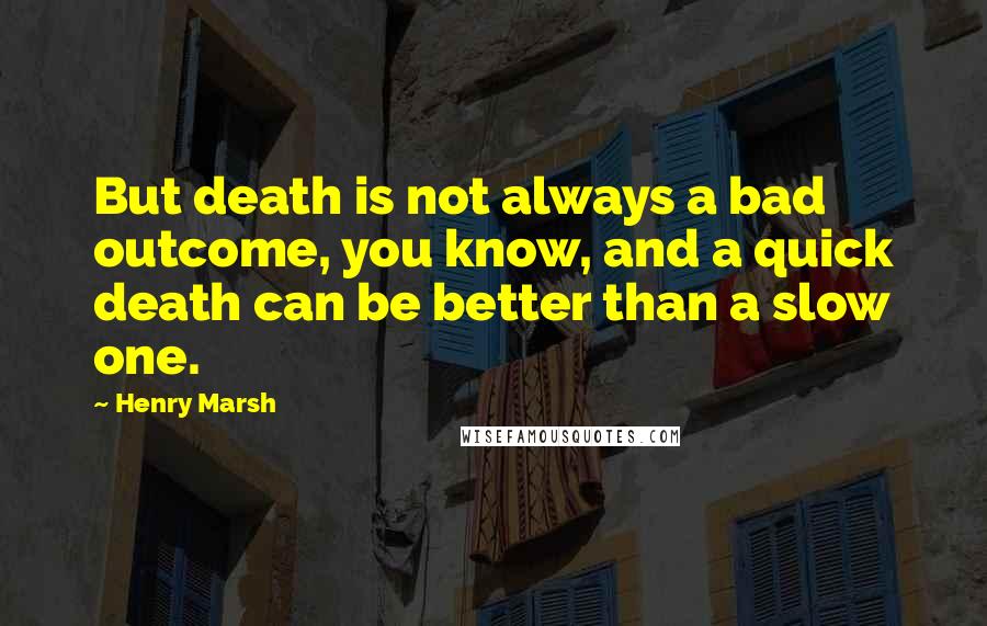 Henry Marsh Quotes: But death is not always a bad outcome, you know, and a quick death can be better than a slow one.