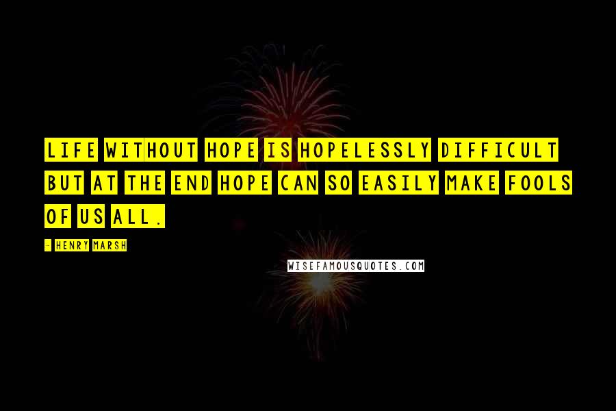 Henry Marsh Quotes: Life without hope is hopelessly difficult but at the end hope can so easily make fools of us all.