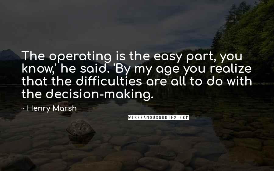 Henry Marsh Quotes: The operating is the easy part, you know,' he said. 'By my age you realize that the difficulties are all to do with the decision-making.