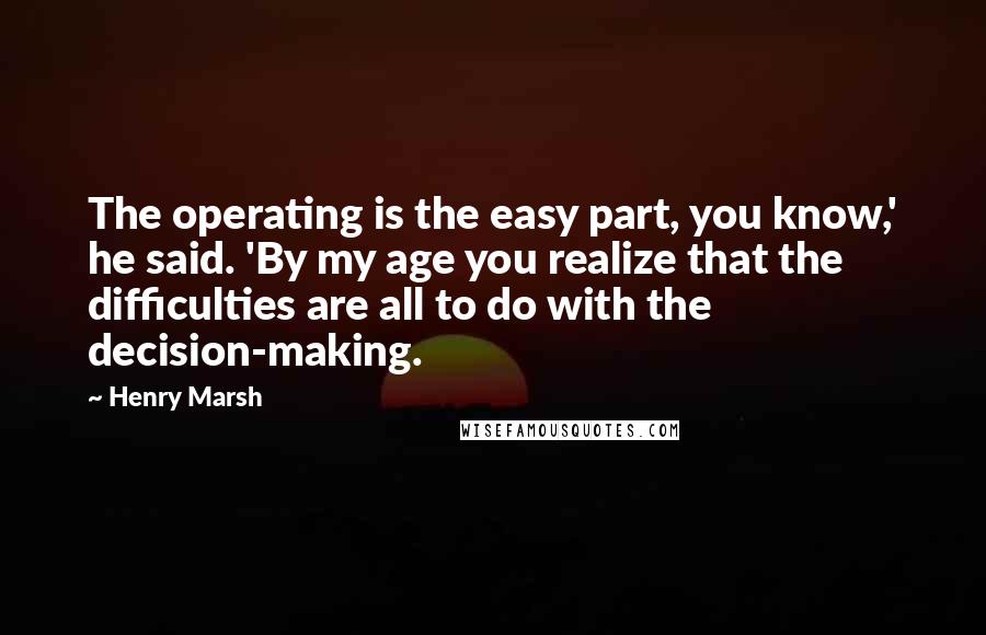 Henry Marsh Quotes: The operating is the easy part, you know,' he said. 'By my age you realize that the difficulties are all to do with the decision-making.