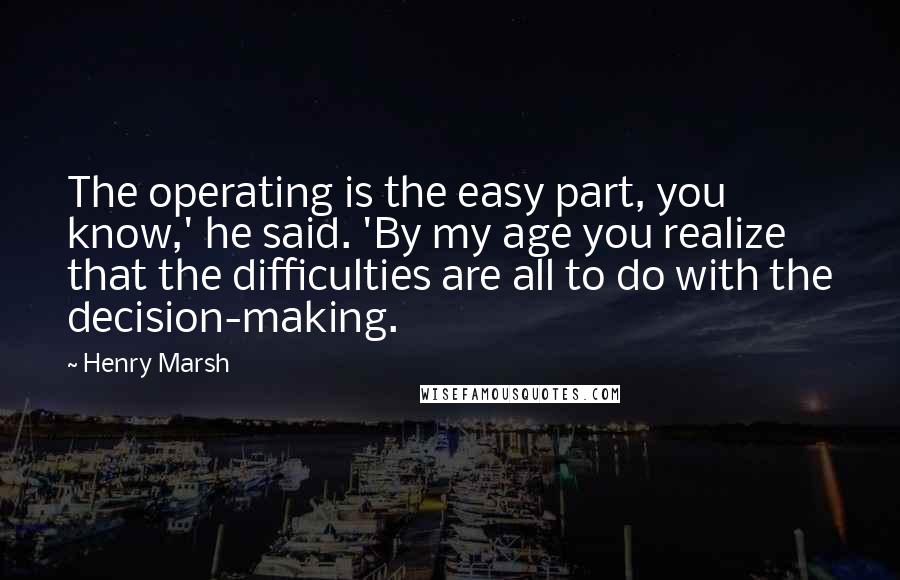 Henry Marsh Quotes: The operating is the easy part, you know,' he said. 'By my age you realize that the difficulties are all to do with the decision-making.