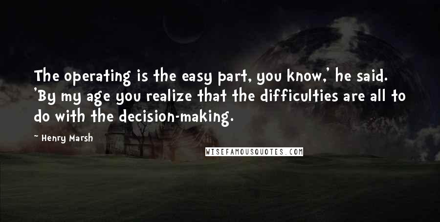 Henry Marsh Quotes: The operating is the easy part, you know,' he said. 'By my age you realize that the difficulties are all to do with the decision-making.