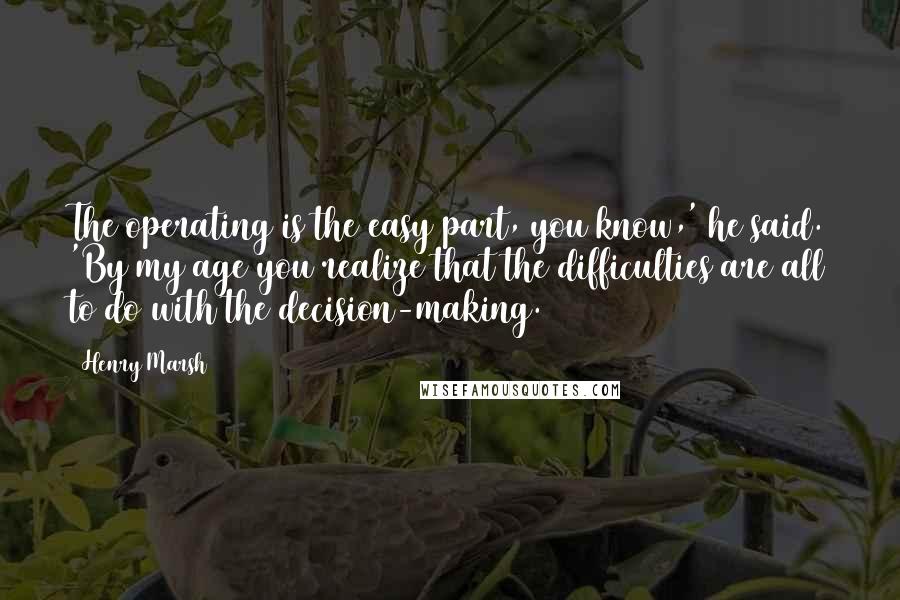 Henry Marsh Quotes: The operating is the easy part, you know,' he said. 'By my age you realize that the difficulties are all to do with the decision-making.