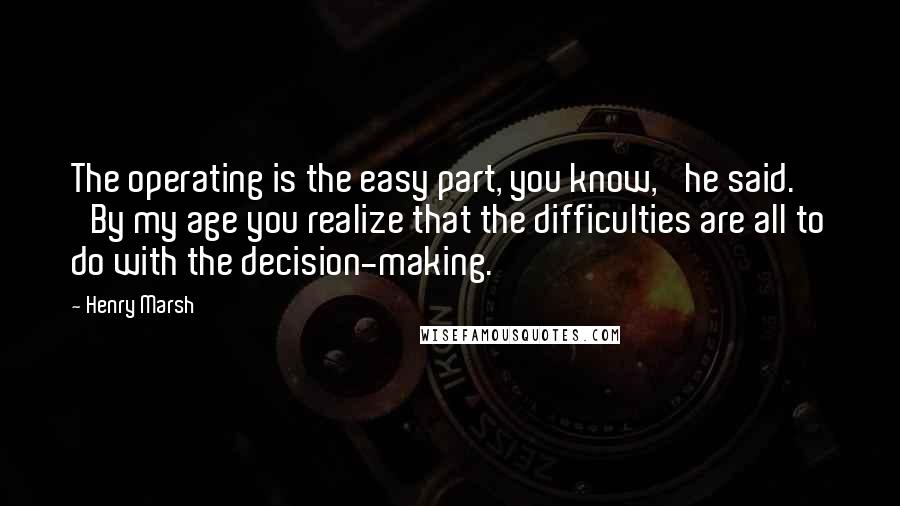 Henry Marsh Quotes: The operating is the easy part, you know,' he said. 'By my age you realize that the difficulties are all to do with the decision-making.