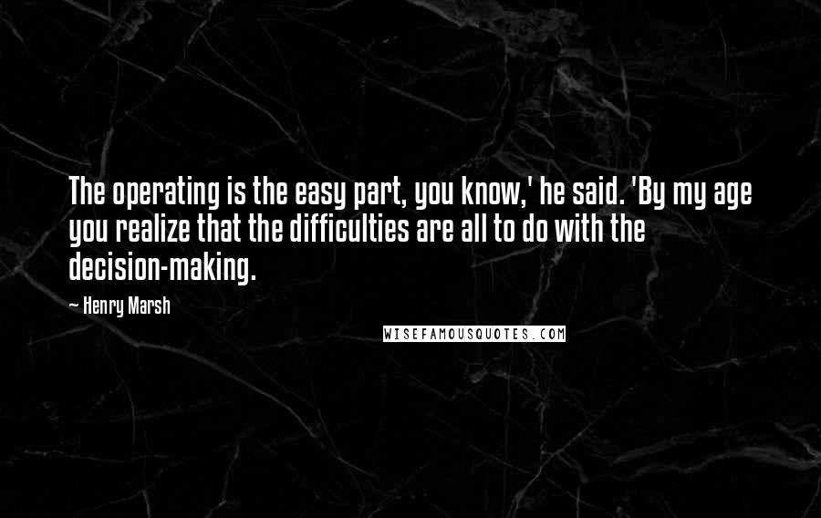 Henry Marsh Quotes: The operating is the easy part, you know,' he said. 'By my age you realize that the difficulties are all to do with the decision-making.