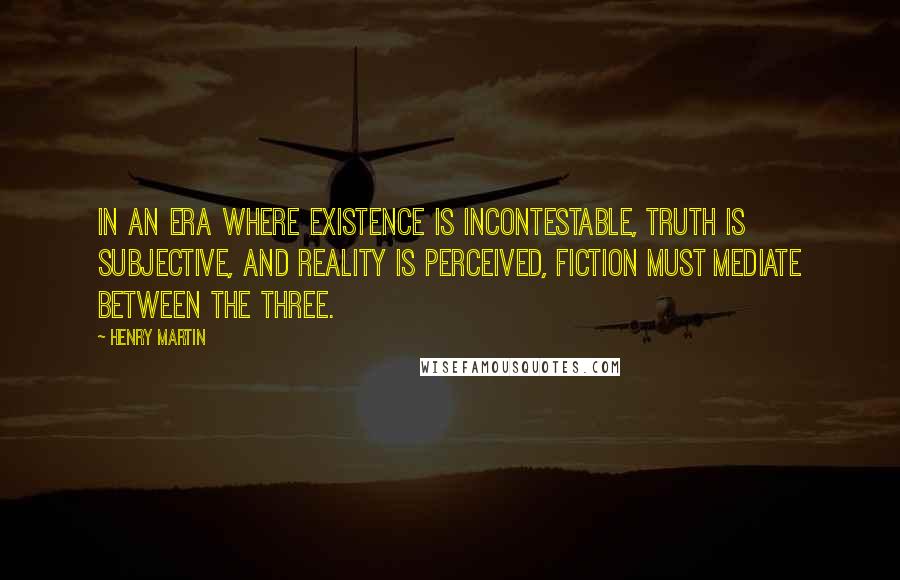 Henry Martin Quotes: In an era where Existence is incontestable, Truth is subjective, and Reality is perceived, fiction must mediate between the three.