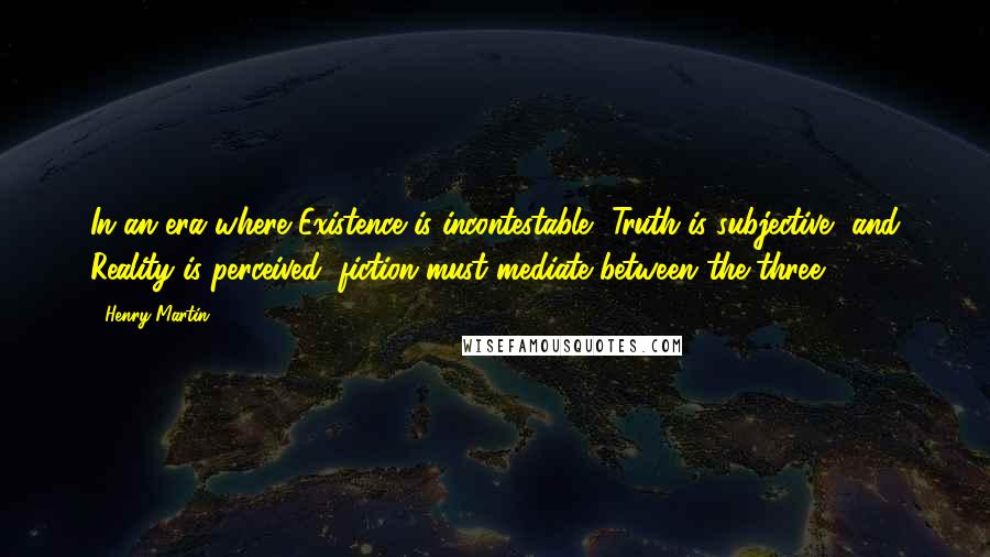 Henry Martin Quotes: In an era where Existence is incontestable, Truth is subjective, and Reality is perceived, fiction must mediate between the three.