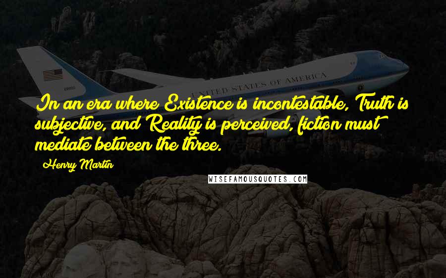 Henry Martin Quotes: In an era where Existence is incontestable, Truth is subjective, and Reality is perceived, fiction must mediate between the three.