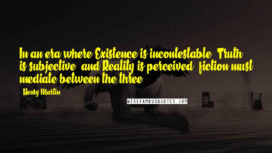 Henry Martin Quotes: In an era where Existence is incontestable, Truth is subjective, and Reality is perceived, fiction must mediate between the three.