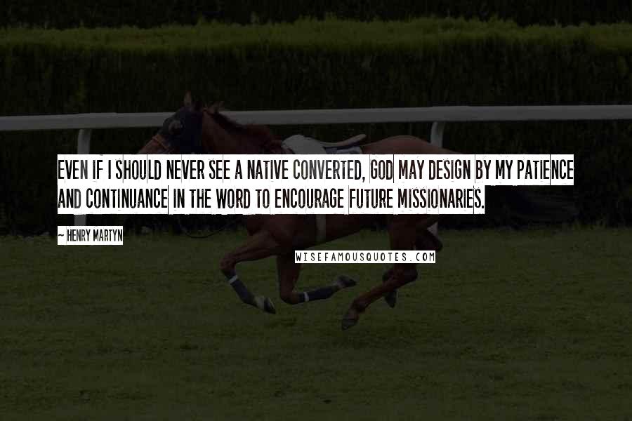 Henry Martyn Quotes: Even if I should never see a native converted, God may design by my patience and continuance in the Word to encourage future missionaries.