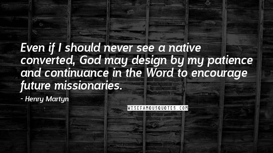 Henry Martyn Quotes: Even if I should never see a native converted, God may design by my patience and continuance in the Word to encourage future missionaries.