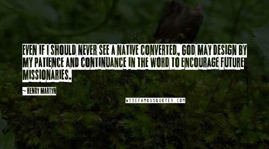 Henry Martyn Quotes: Even if I should never see a native converted, God may design by my patience and continuance in the Word to encourage future missionaries.