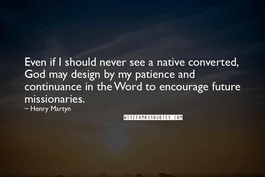 Henry Martyn Quotes: Even if I should never see a native converted, God may design by my patience and continuance in the Word to encourage future missionaries.