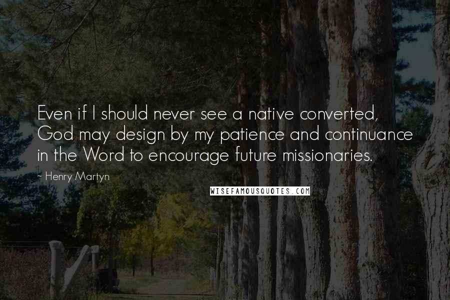 Henry Martyn Quotes: Even if I should never see a native converted, God may design by my patience and continuance in the Word to encourage future missionaries.