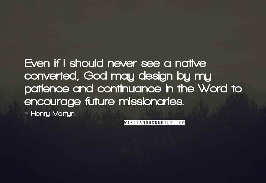 Henry Martyn Quotes: Even if I should never see a native converted, God may design by my patience and continuance in the Word to encourage future missionaries.