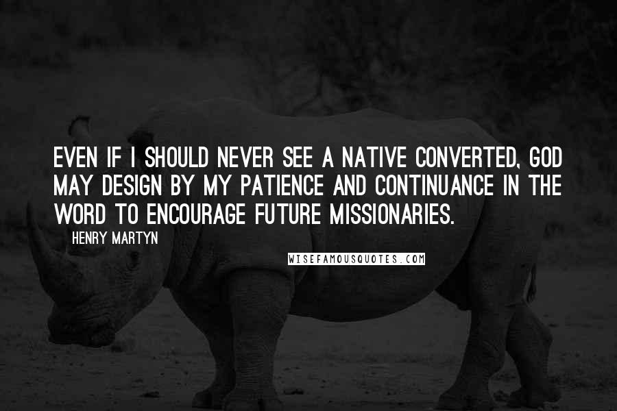 Henry Martyn Quotes: Even if I should never see a native converted, God may design by my patience and continuance in the Word to encourage future missionaries.