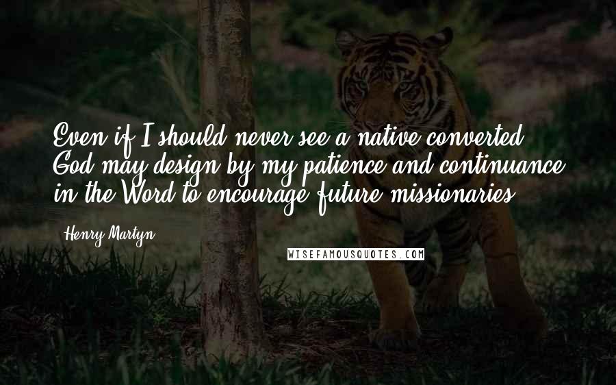 Henry Martyn Quotes: Even if I should never see a native converted, God may design by my patience and continuance in the Word to encourage future missionaries.