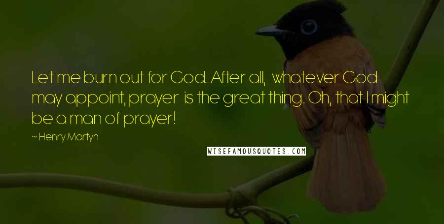 Henry Martyn Quotes: Let me burn out for God. After all,  whatever God may appoint, prayer  is the great thing. Oh, that I might  be a man of prayer!