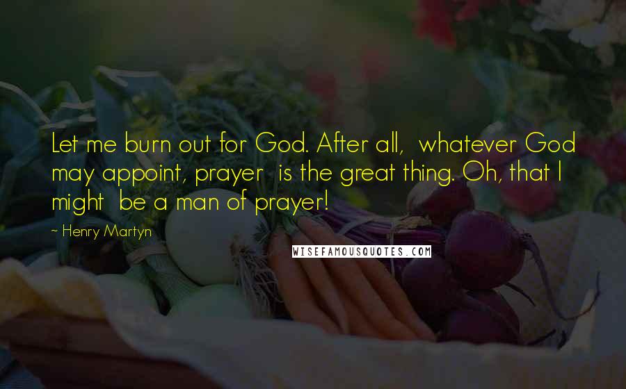 Henry Martyn Quotes: Let me burn out for God. After all,  whatever God may appoint, prayer  is the great thing. Oh, that I might  be a man of prayer!