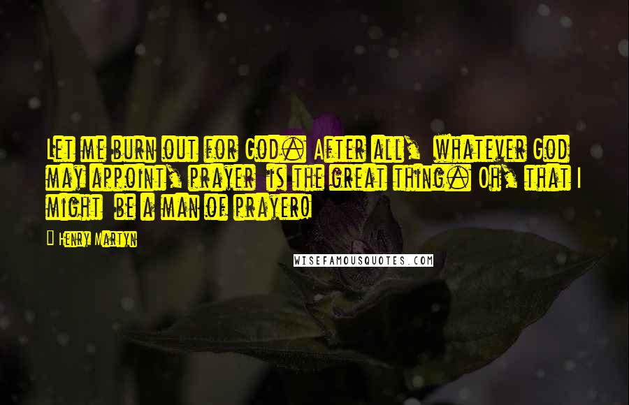 Henry Martyn Quotes: Let me burn out for God. After all,  whatever God may appoint, prayer  is the great thing. Oh, that I might  be a man of prayer!