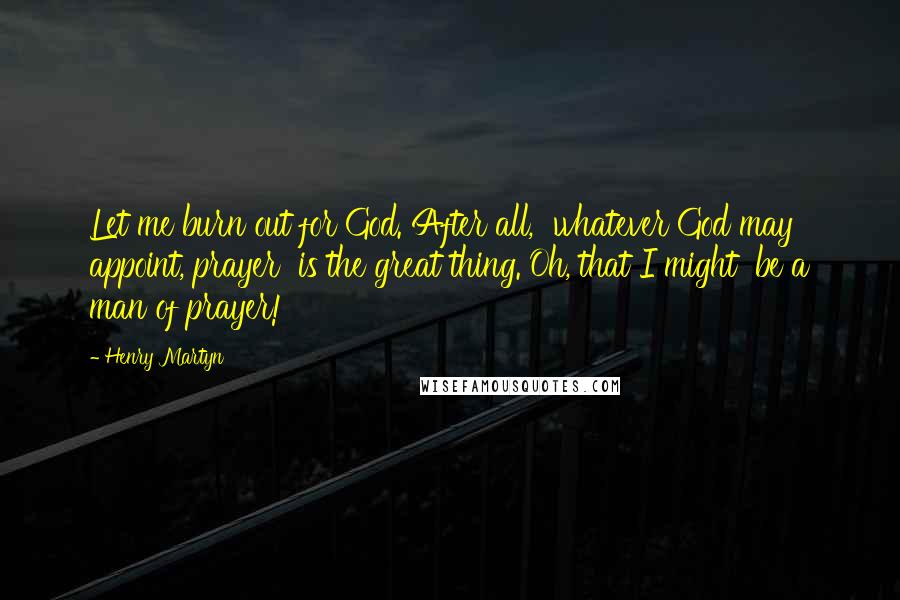Henry Martyn Quotes: Let me burn out for God. After all,  whatever God may appoint, prayer  is the great thing. Oh, that I might  be a man of prayer!