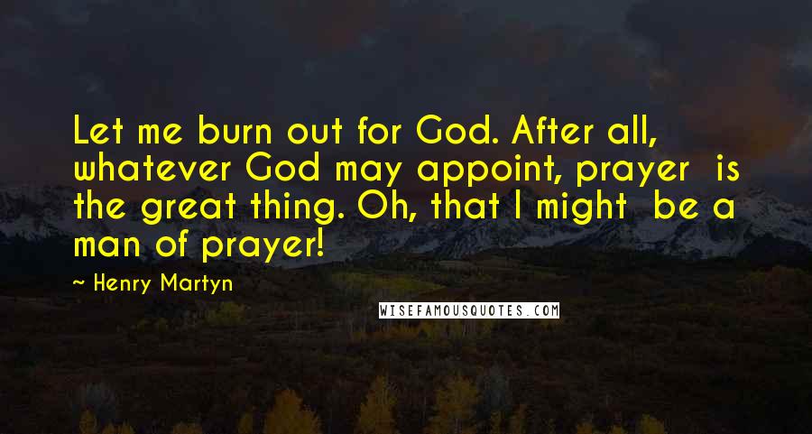 Henry Martyn Quotes: Let me burn out for God. After all,  whatever God may appoint, prayer  is the great thing. Oh, that I might  be a man of prayer!