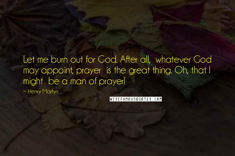 Henry Martyn Quotes: Let me burn out for God. After all,  whatever God may appoint, prayer  is the great thing. Oh, that I might  be a man of prayer!