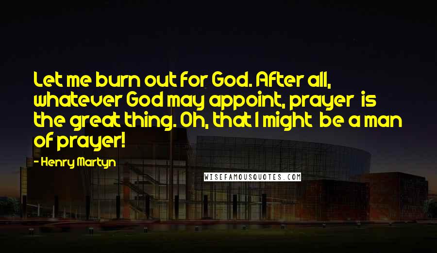 Henry Martyn Quotes: Let me burn out for God. After all,  whatever God may appoint, prayer  is the great thing. Oh, that I might  be a man of prayer!