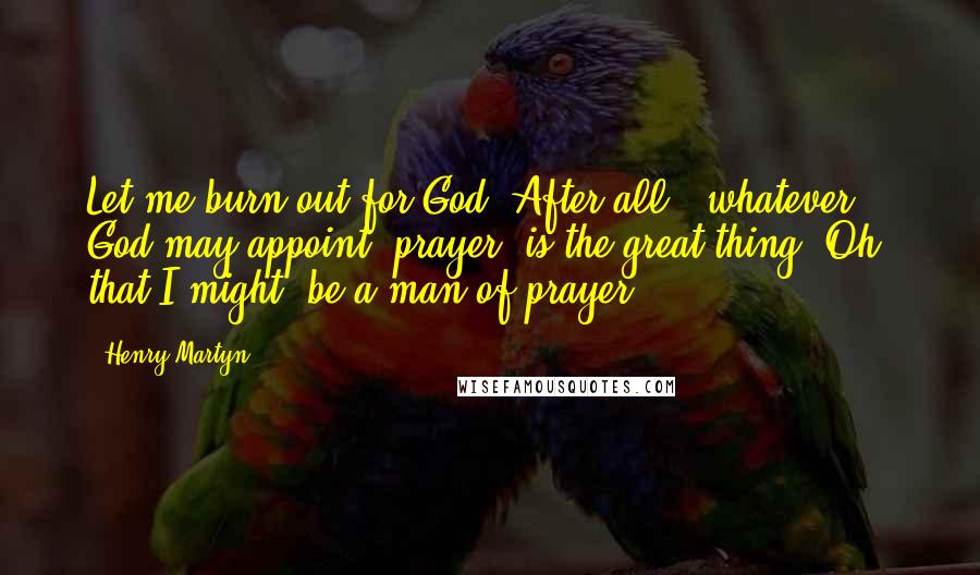 Henry Martyn Quotes: Let me burn out for God. After all,  whatever God may appoint, prayer  is the great thing. Oh, that I might  be a man of prayer!