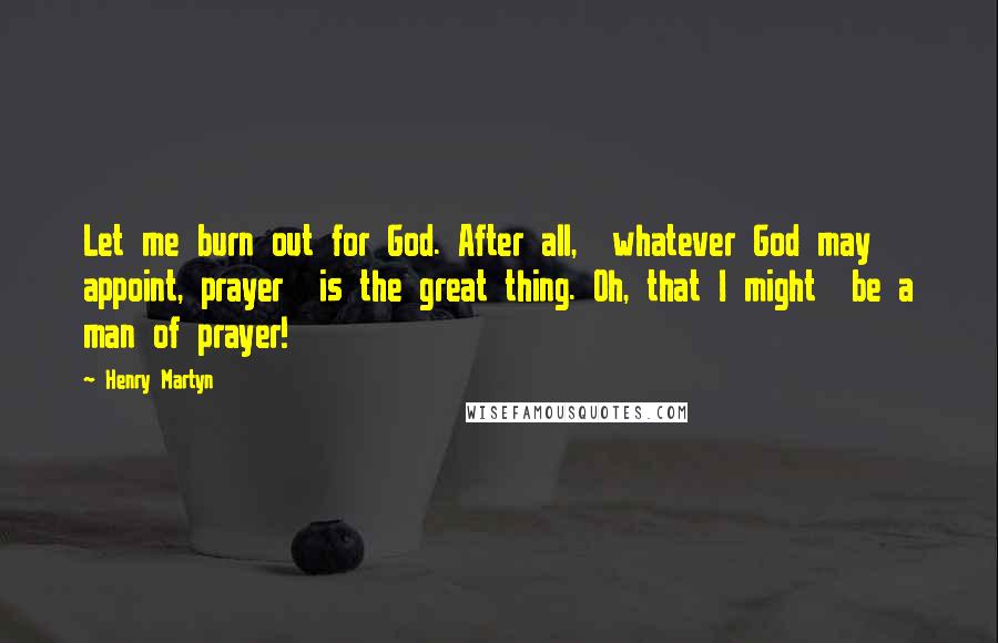 Henry Martyn Quotes: Let me burn out for God. After all,  whatever God may appoint, prayer  is the great thing. Oh, that I might  be a man of prayer!