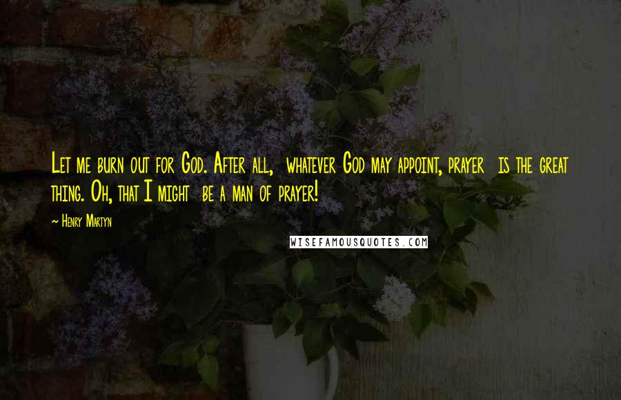 Henry Martyn Quotes: Let me burn out for God. After all,  whatever God may appoint, prayer  is the great thing. Oh, that I might  be a man of prayer!